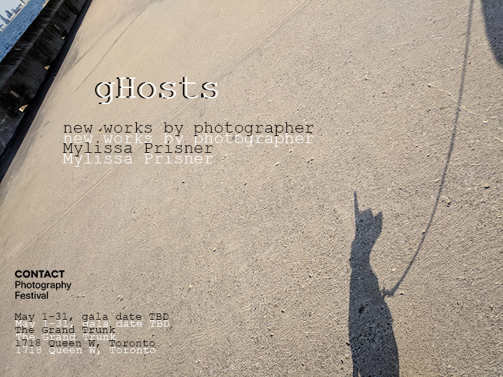 gHosts - new works by photographer Mylissa Prisner part of the CONTACT Photography Festival May 1-31, gala date TBD The Grand Trunk 1718 Queen West, Toronto The background of the flyer is an image: in the bottom right corner is the shadow of a small dog, sitting sitting on an expanse of textured concrete. The dog shadow shows a leash extending up to the top right corner of the image. The top left corner of the image shows a body of water, with a city scape behind it.